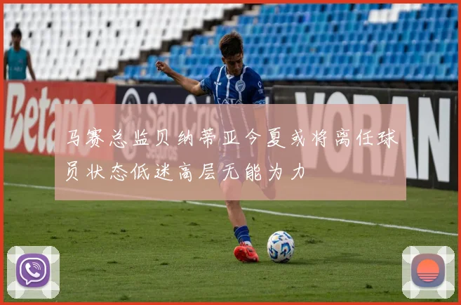 马赛总监贝纳蒂亚今夏或将离任球员状态低迷高层无能为力
