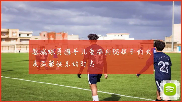 蓉城球员携手儿童福利院孩子们共度温馨快乐的时光