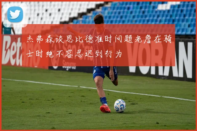 杰弗森谈恩比德准时问题老詹在骑士时绝不容忍迟到行为