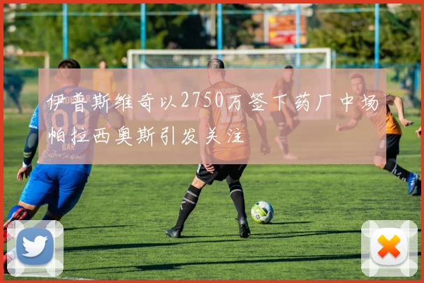 伊普斯维奇以2750万签下药厂中场帕拉西奥斯引发关注