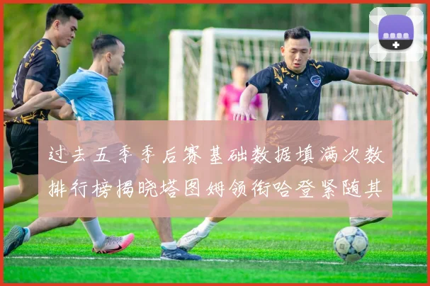 过去五季季后赛基础数据填满次数排行榜揭晓塔图姆领衔哈登紧随其后